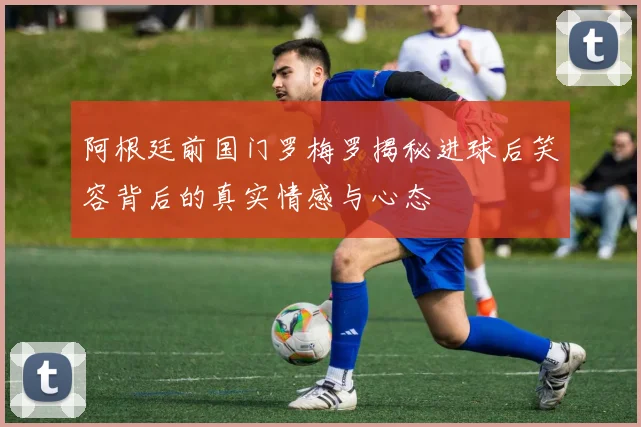 阿根廷前国门罗梅罗揭秘进球后笑容背后的真实情感与心态