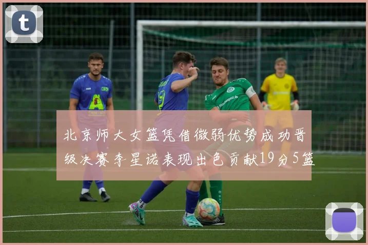 北京师大女篮凭借微弱优势成功晋级决赛李星诺表现出色贡献19分5篮板