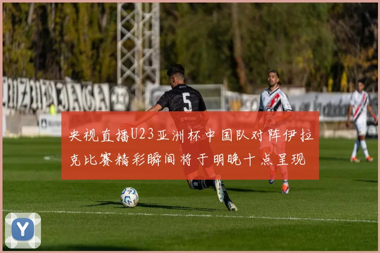 央视直播U23亚洲杯中国队对阵伊拉克比赛精彩瞬间将于明晚十点呈现
