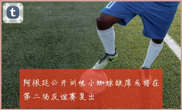 阿根廷公开训练小蜘蛛缺席或将在第二场友谊赛复出