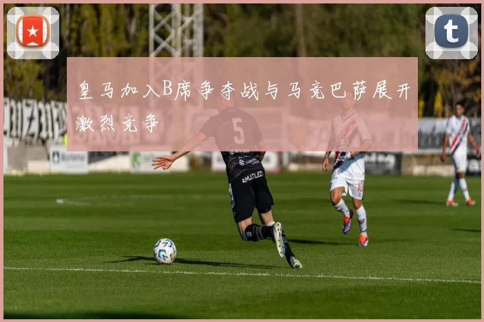 皇马加入B席争夺战与马竞巴萨展开激烈竞争