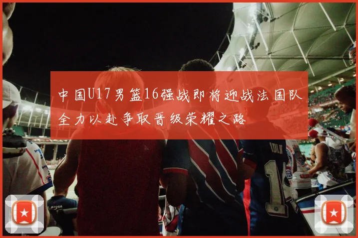中国U17男篮16强战即将迎战法国队全力以赴争取晋级荣耀之路