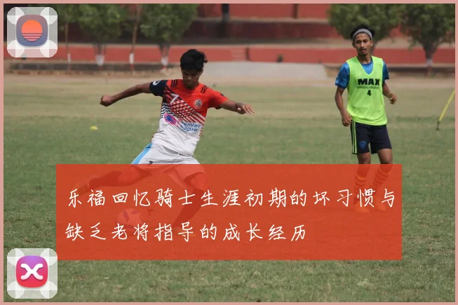 乐福回忆骑士生涯初期的坏习惯与缺乏老将指导的成长经历