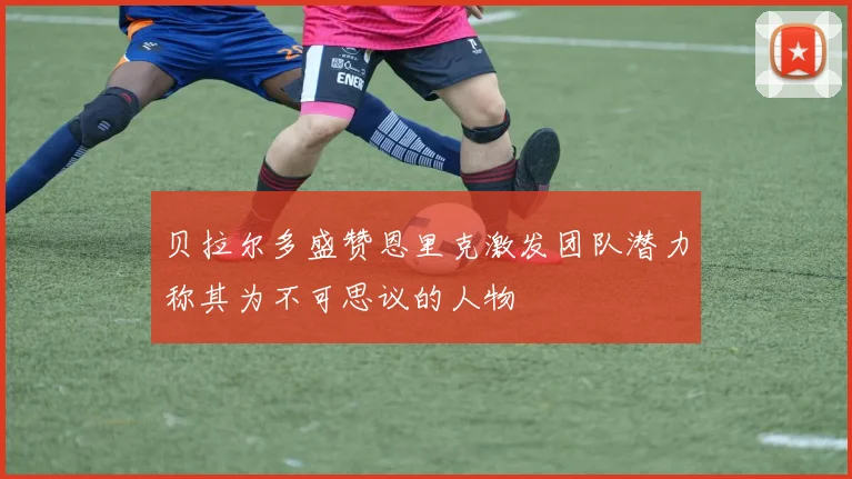 贝拉尔多盛赞恩里克激发团队潜力称其为不可思议的人物