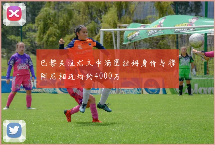 巴黎关注尤文中场图拉姆身价与穆阿尼相近均约4000万