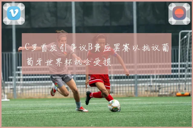 C罗首发引争议B费应罢赛以抗议葡萄牙世界杯机会受损
