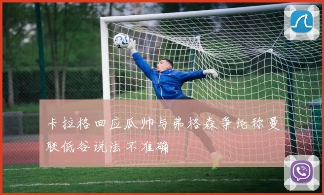 卡拉格回应瓜帅与弗格森争论称曼联低谷说法不准确