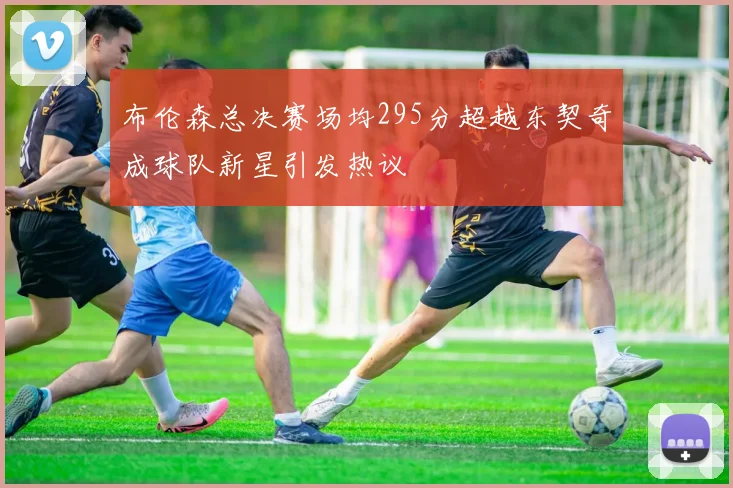 布伦森总决赛场均295分超越东契奇成球队新星引发热议