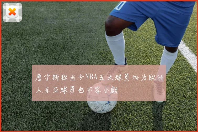 詹宁斯称当今NBA五大球员均为欧洲人东亚球员也不容小觑