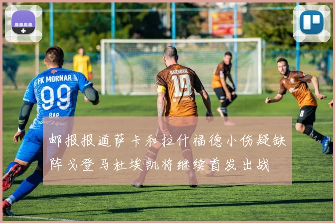 邮报报道萨卡和拉什福德小伤疑缺阵戈登马杜埃凯将继续首发出战