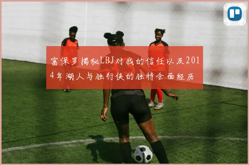 富保罗揭秘LBJ对我的信任以及2014年湖人与独行侠的独特会面经历
