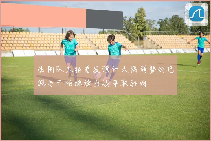 法国队末轮首发预计大幅调整姆巴佩与于帕继续出战争取胜利