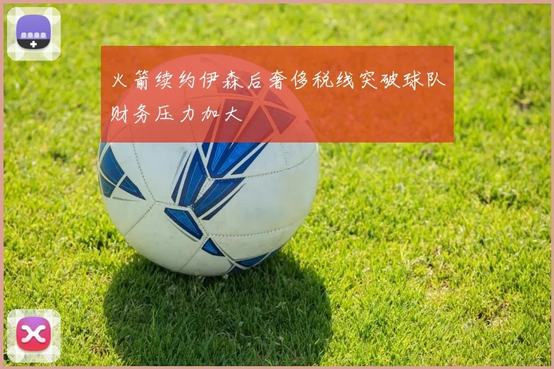火箭续约伊森后奢侈税线突破球队财务压力加大