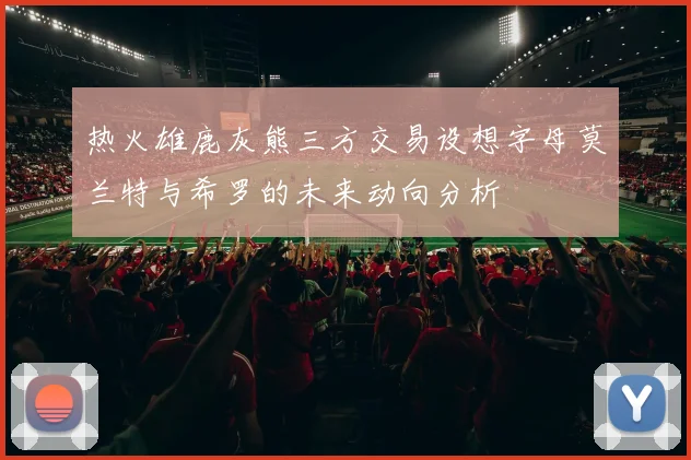 热火雄鹿灰熊三方交易设想字母莫兰特与希罗的未来动向分析