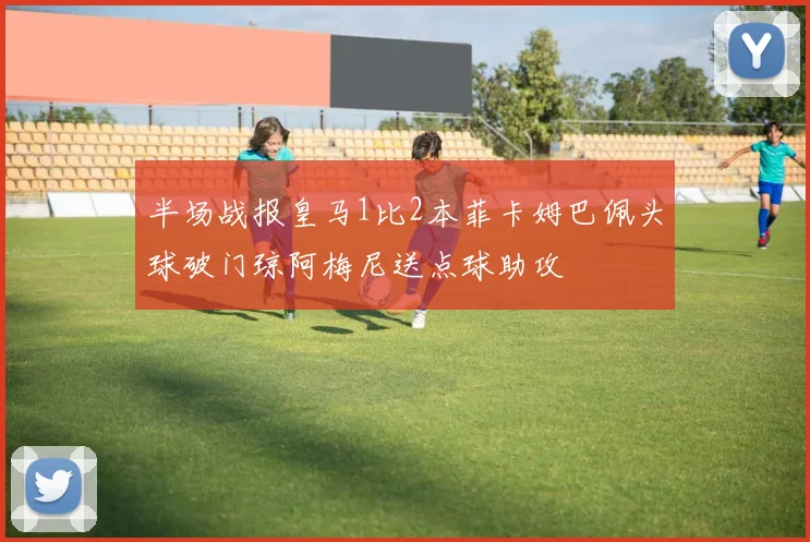 半场战报皇马1比2本菲卡姆巴佩头球破门琼阿梅尼送点球助攻
