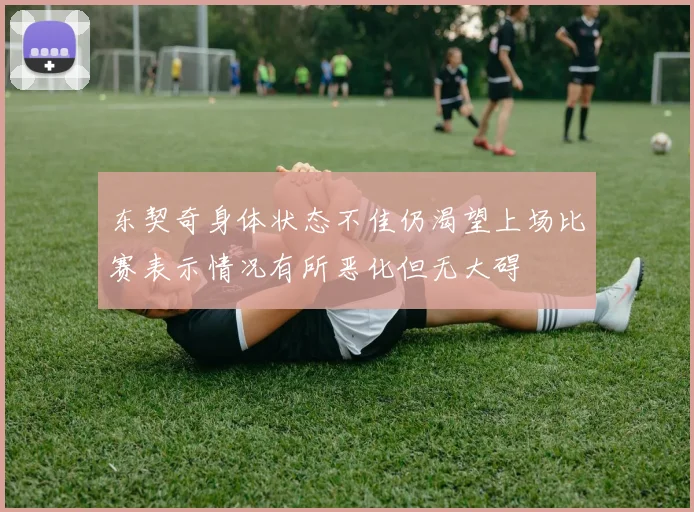 东契奇身体状态不佳仍渴望上场比赛表示情况有所恶化但无大碍