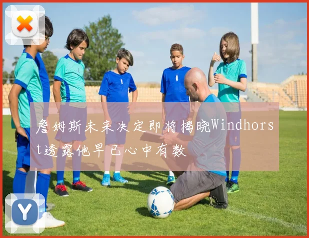 詹姆斯未来决定即将揭晓Windhorst透露他早已心中有数