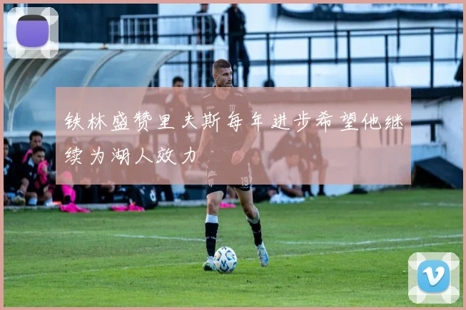 铁林盛赞里夫斯每年进步希望他继续为湖人效力