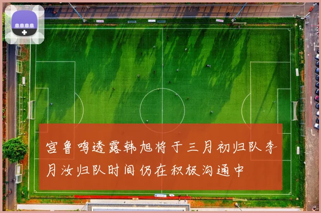 宫鲁鸣透露韩旭将于三月初归队李月汝归队时间仍在积极沟通中