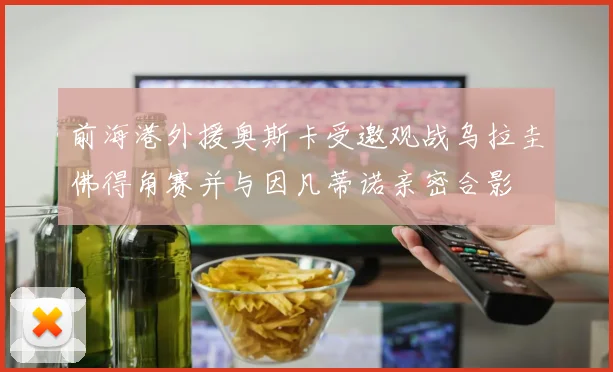 前海港外援奥斯卡受邀观战乌拉圭佛得角赛并与因凡蒂诺亲密合影