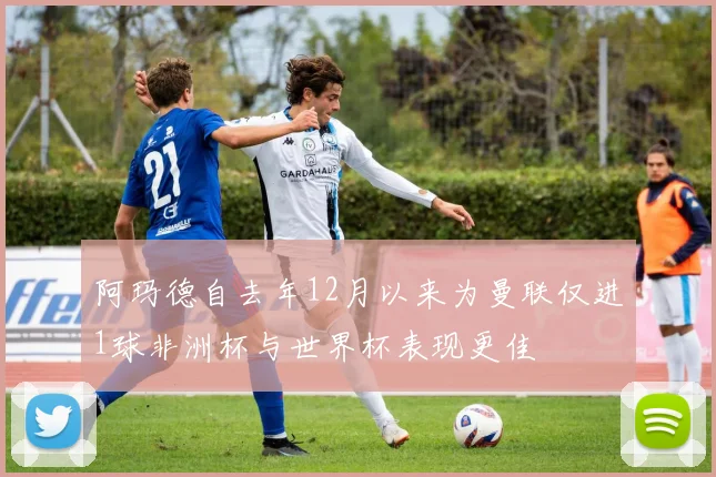 阿玛德自去年12月以来为曼联仅进1球非洲杯与世界杯表现更佳