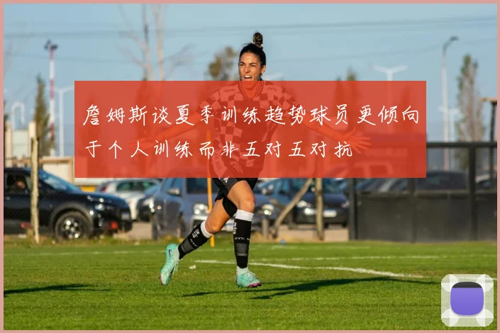 詹姆斯谈夏季训练趋势球员更倾向于个人训练而非五对五对抗