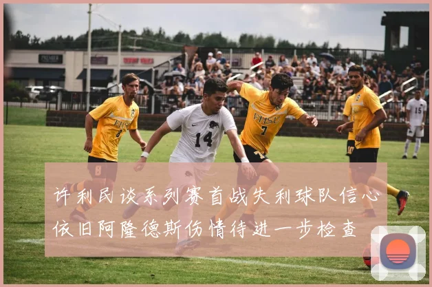 许利民谈系列赛首战失利球队信心依旧阿隆德斯伤情待进一步检查