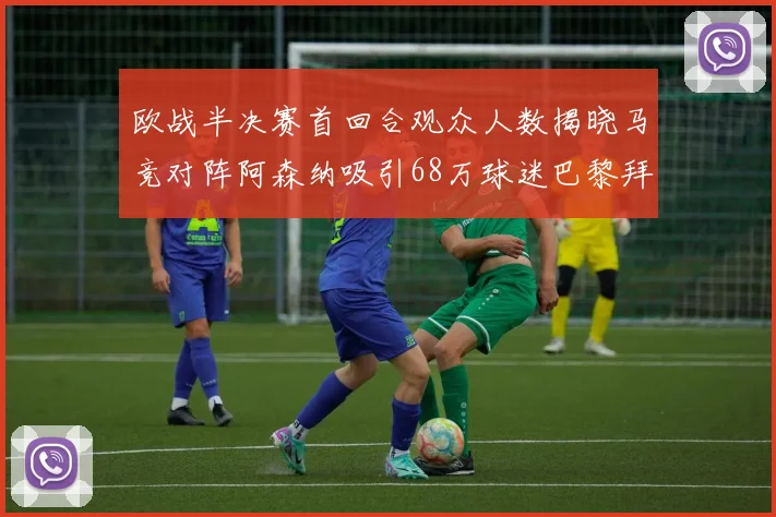 欧战半决赛首回合观众人数揭晓马竞对阵阿森纳吸引68万球迷巴黎拜仁紧随其后