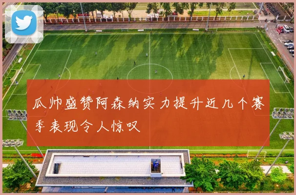 瓜帅盛赞阿森纳实力提升近几个赛季表现令人惊叹