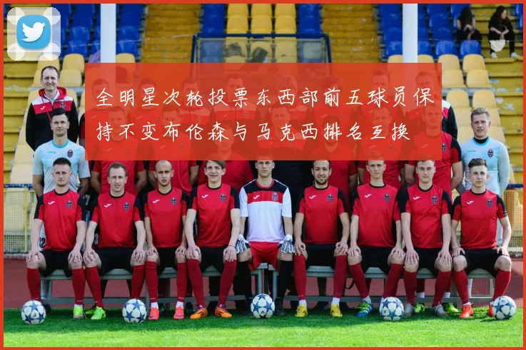 全明星次轮投票东西部前五球员保持不变布伦森与马克西排名互换